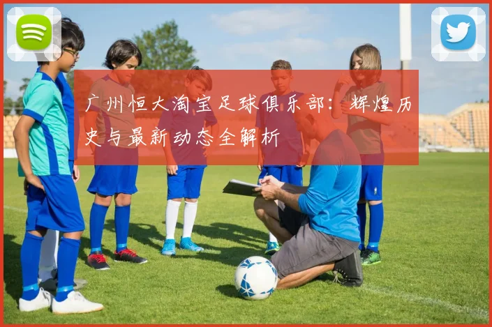 广州恒大淘宝足球俱乐部:辉煌历史与最新动态全解析