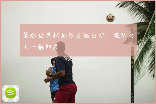 篮球世界杯抽签分组出炉!强队对决一触即发