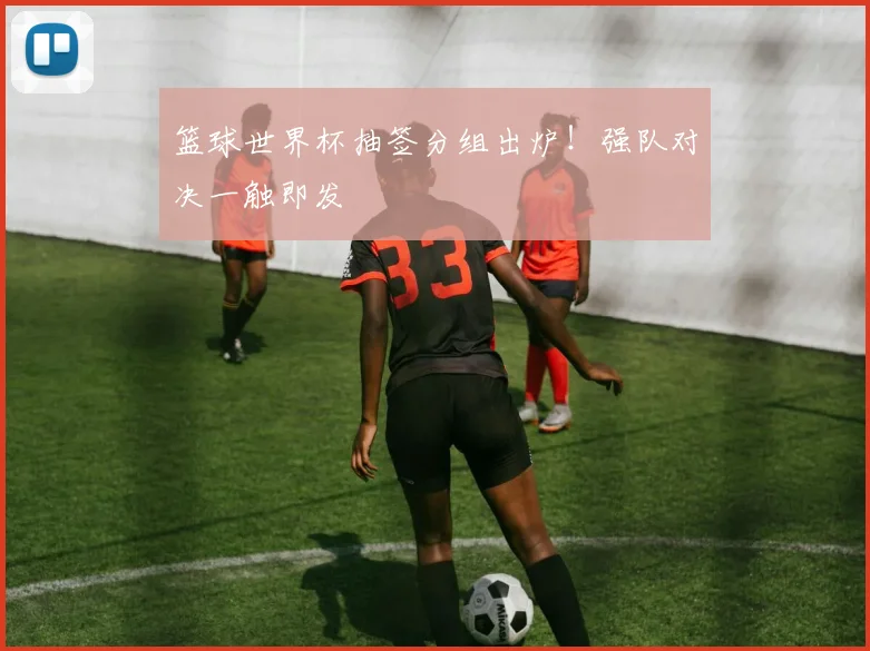 篮球世界杯抽签分组出炉!强队对决一触即发