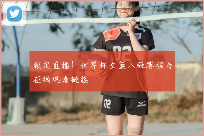 锁定直播!世界杯女篮八强赛程与在线观看链接