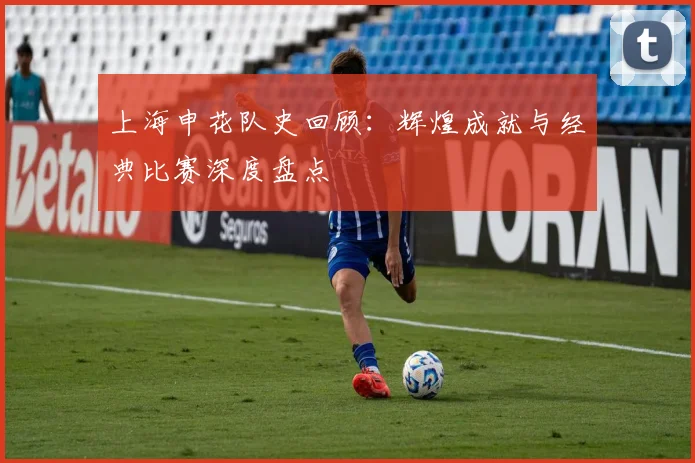 上海申花队史回顾:辉煌成就与经典比赛深度盘点