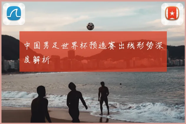 中国男足世界杯预选赛出线形势深度解析