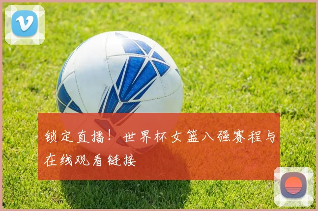 锁定直播!世界杯女篮八强赛程与在线观看链接