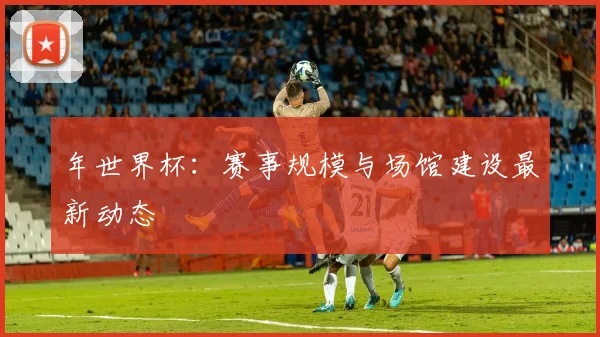 年世界杯:赛事规模与场馆建设最新动态