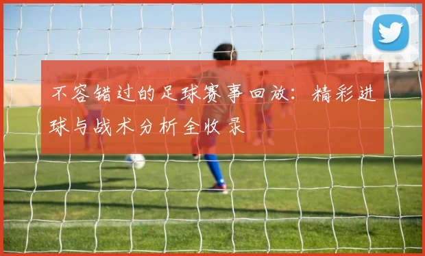 不容错过的足球赛事回放:精彩进球与战术分析全收录