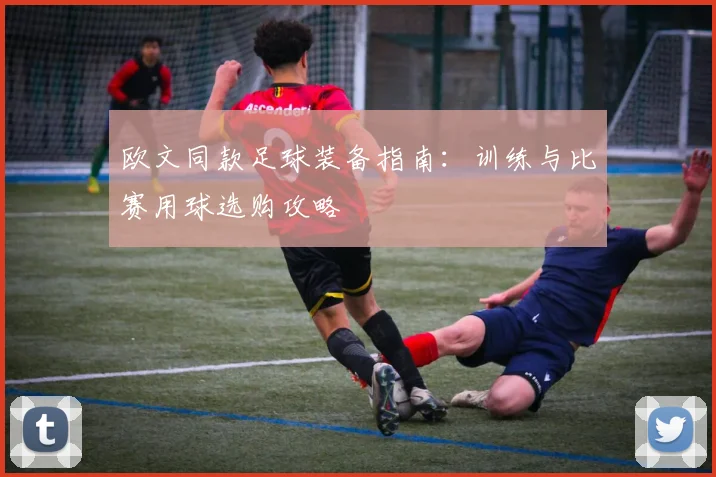 欧文同款足球装备指南:训练与比赛用球选购攻略