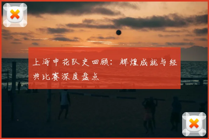 上海申花队史回顾:辉煌成就与经典比赛深度盘点